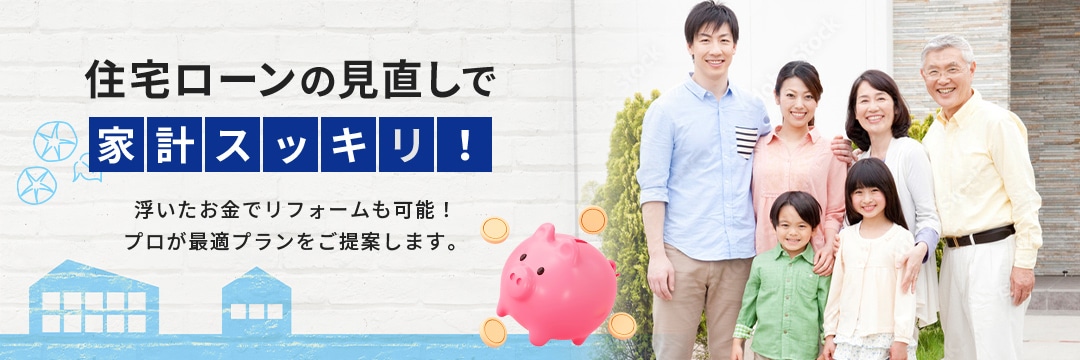 住宅ローンの見直しで家計スッキリ!浮いたお金でリフォームも可能!プロが最適プランをご提案します。
